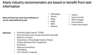 Many industry recommenders are based or benefit from text
information
Methods:
• Tweets
• Search queries
• SMS messages
• Conversations
• Product descriptors
Many of items has some text attributes or
can be solely defined by text
• Similarity (bag of words, TF/IDF)
• Topic discovery with unsupervised learning (LDA)
• Dynamics of topics
• Taxonomies or Knowledge Graphs of Topics
• Entities (Named entity recognition)
• Sentiment
• Sequence (word2vec)
• Embedding
• User interest’s mapping
• Web pages
• Stories
• Blogs
• News
• Q&A
• Reviews
 