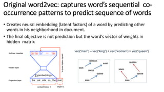 Original word2vec: captures word’s sequential co-
occurrence patterns to predict sequence of words
• Creates neural embedding (latent factors) of a word by predicting other
words in his neighborhood in document.
• The final objective is not prediction but the word’s vector of weights in
hidden matrix
 
