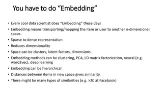 You have to do “Embedding”
• Every cool data scientist does “Embedding” these days
• Embedding means transporting/mapping the item or user to another n-dimensional
space.
• Sparse to dense representation
• Reduces dimensionality
• Space can be clusters, latent factors, dimensions.
• Embedding methods can be clustering, PCA, LD matrix factorization, neural (e.g.
word2vec), deep learning
• Embedding can be hierarchical
• Distances between items in new space gives similarity.
• There might be many types of similarities (e.g. >20 at Facebook)
 