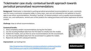 Ticketmaster case study: contextual bandit approach towards
periodical personalized recommendations
http://delivery.acm.org/10.1145/2960000/2959139/p23-qin.pdf?
Background: Ticketmaster is interested in pushing periodical personalized recommendations to users, commonly
seen for many e-commerce companies today. In many cases, users are not motivated to visit websites or launch
apps to see online recommendations. Periodical “pushing” of relevant products such as weekly recommendation
emails, sms, and notifications, remind users of the products for making purchases and further exploration of online
content.
Challenge: How to refresh recommendations
Contextual bandits:
1. Show completely random recommendations during the first batch.
2. Use the resulting feedback data from the first batch to initially train the models.
3. Publish the models, and use them to serve recommendations for the second batch.
4. Use the resulting feedback data from the second batch to update the models.
5. Repeat (3) and (4) with subsequent batches.
Improvement: use hashing trick
http://engineering.richrelevance.com/personalization-contextual-bandits/
 