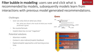 Filter bubble in modelling: users see and click what is
recommended by models, subsequently models learn from
interactions with previous model generated recommendations.
 