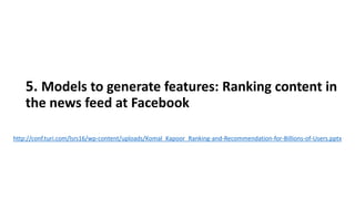 5. Models to generate features: Ranking content in
the news feed at Facebook
http://conf.turi.com/lsrs16/wp-content/uploads/Komal_Kapoor_Ranking-and-Recommendation-for-Billions-of-Users.pptx
 