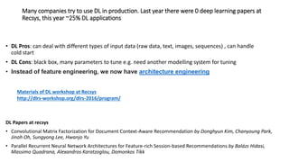 Many companies try to use DL in production. Last year there were 0 deep learning papers at
Recsys, this year ~25% DL applications
• DL Pros: can deal with different types of input data (raw data, text, images, sequences) , can handle
cold start
• DL Cons: black box, many parameters to tune e.g. need another modelling system for tuning
• Instead of feature engineering, we now have architecture engineering
DL Papers at recsys
• Convolutional Matrix Factorization for Document Context-Aware Recommendation by Donghyun Kim, Chanyoung Park,
Jinoh Oh, Sungyong Lee, Hwanjo Yu
• Parallel Recurrent Neural Network Architectures for Feature-rich Session-based Recommendations by Balázs Hidasi,
Massimo Quadrana, Alexandros Karatzoglou, Domonkos Tikk
Materials of DL workshop at Recsys
http://dlrs-workshop.org/dlrs-2016/program/
 