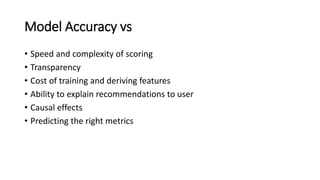 Model Accuracy vs
• Speed and complexity of scoring
• Transparency
• Cost of training and deriving features
• Ability to explain recommendations to user
• Causal effects
• Predicting the right metrics
 