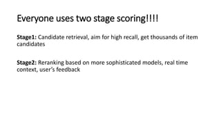 Everyone uses two stage scoring!!!!
Stage1: Candidate retrieval, aim for high recall, get thousands of item
candidates
Stage2: Reranking based on more sophisticated models, real time
context, user’s feedback
 
