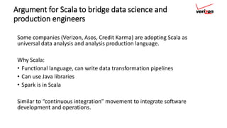Argument for Scala to bridge data science and
production engineers
Some companies (Verizon, Asos, Credit Karma) are adopting Scala as
universal data analysis and analysis production language.
Why Scala:
• Functional language, can write data transformation pipelines
• Can use Java libraries
• Spark is in Scala
Similar to “continuous integration” movement to integrate software
development and operations.
 