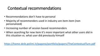 Contextual recommendations
• Recommendations don’t have to personal
• Majority of recommenders used in industry are item-item (non
personalized)
• Increasing number of session based recommenders
• When searching for new item it’s more important what other users did in
this situation vs. what user did previously himself
https://home.deib.polimi.it/pagano/portfolio/papers/TheContextualTurn.pdf
 