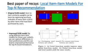 Best paper of recsys: Local Item-Item Models For
Top-N Recommendation
• Original SLIM model: Item to
item similarity weights can be
learn by regressing purchase
indicator of every item rj (0/1)
by other items that have been
purchased by users.
• Improved SLIM model: By
using different item-item
models for these user subsets,
we can capture differences in
their preferences and this can
lead to improved performance
for top-N recommendations.
 