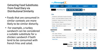 Extracting Food Substitutes
From Food Diary via
Distributional Similarity
• Foods that are consumed in
similar contexts are more
likely to be similar dietarily.
• For example, a turkey
sandwich can be considered
a suitable substitute for a
chicken sandwich if both
tend to be consumed with
french fries and salad.
 