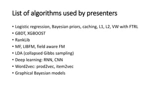 List of algorithms used by presenters
• Logistic regression, Bayesian priors, caching, L1, L2, VW with FTRL
• GBDT, XGBOOST
• RankLib
• MF, LIBFM, field aware FM
• LDA (collapsed Gibbs sampling)
• Deep learning: RNN, CNN
• Word2vec: prod2vec, item2vec
• Graphical Bayesian models
 
