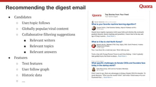 Recommending writers for a question
● Candidates
○ Users who have written at least an
answer on one of the topics of the
question
○ A number of filters
● Features
○ Candidate history features
○ Viewer history features
○ Candidate-viewer relevance
○ ...
 