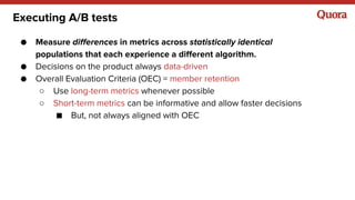 Executing A/B tests
● Measure differences in metrics across statistically identical
populations that each experience a dif...