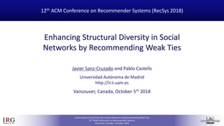 IRGIR Group @UAM
Enhancing Structural Diversity in Social Networks by Recommending Weak Ties
12th ACM Conference on Recommender Systems
Vancouver, Canada, 5 October 2018
Enhancing Structural Diversity in Social
Networks by Recommending Weak Ties
12th ACM Conference on Recommender Systems (RecSys 2018)
Javier Sanz-Cruzado and Pablo Castells
Universidad Autónoma de Madrid
http://ir.ii.uam.es
Vancouver, Canada, October 5th 2018
 