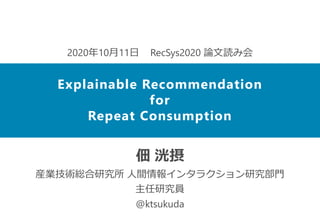 佃 洸摂
産業技術総合研究所 人間情報インタラクション研究部門
主任研究員
@ktsukuda
2020年10月11日 RecSys2020 論文読み会
Explainable Recommendation
for
Repeat Consumption
 