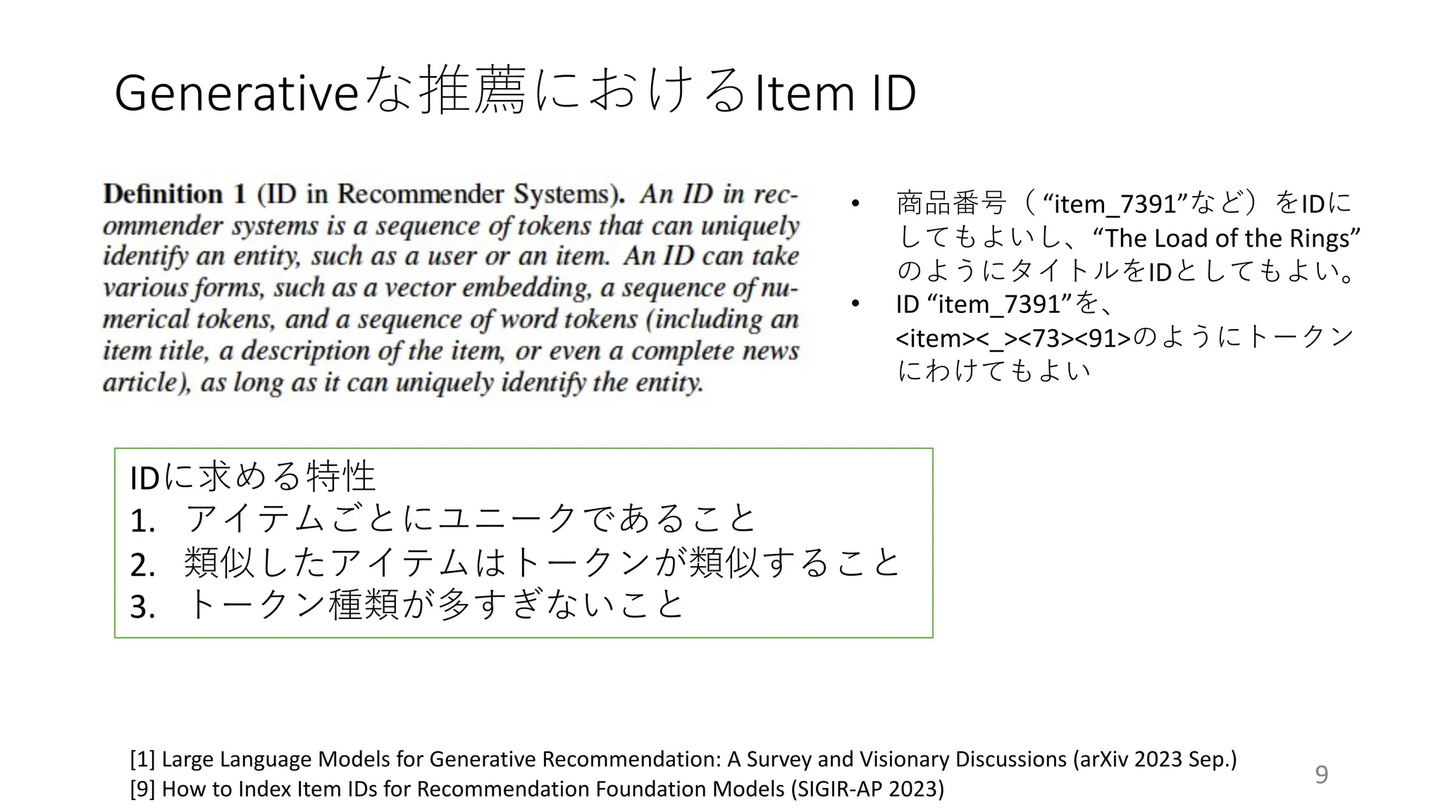 Generativeな推薦におけるItem ID
9
[1] Large Language Models for Generative Recommendation: A Survey and Visionary Discussions (arXiv 2023 Sep.)
[9] How to Index Item IDs for Recommendation Foundation Models (SIGIR-AP 2023)
IDに求める特性
1. アイテムごとにユニークであること
2. 類似したアイテムはトークンが類似すること
3. トークン種類が多すぎないこと
• 商品番号（ “item_7391”など）をIDに
してもよいし、“The Load of the Rings”
のようにタイトルをIDとしてもよい。
• ID “item_7391”を、
<item><_><73><91>のようにトークン
にわけてもよい
 