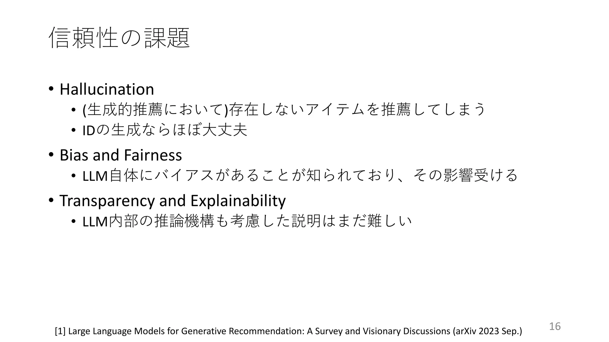 信頼性の課題
16
[1] Large Language Models for Generative Recommendation: A Survey and Visionary Discussions (arXiv 2023 Sep.)
• Hallucination
• (⽣成的推薦において)存在しないアイテムを推薦してしまう
• IDの⽣成ならほぼ⼤丈夫
• Bias and Fairness
• LLM⾃体にバイアスがあることが知られており、その影響受ける
• Transparency and Explainability
• LLM内部の推論機構も考慮した説明はまだ難しい
 