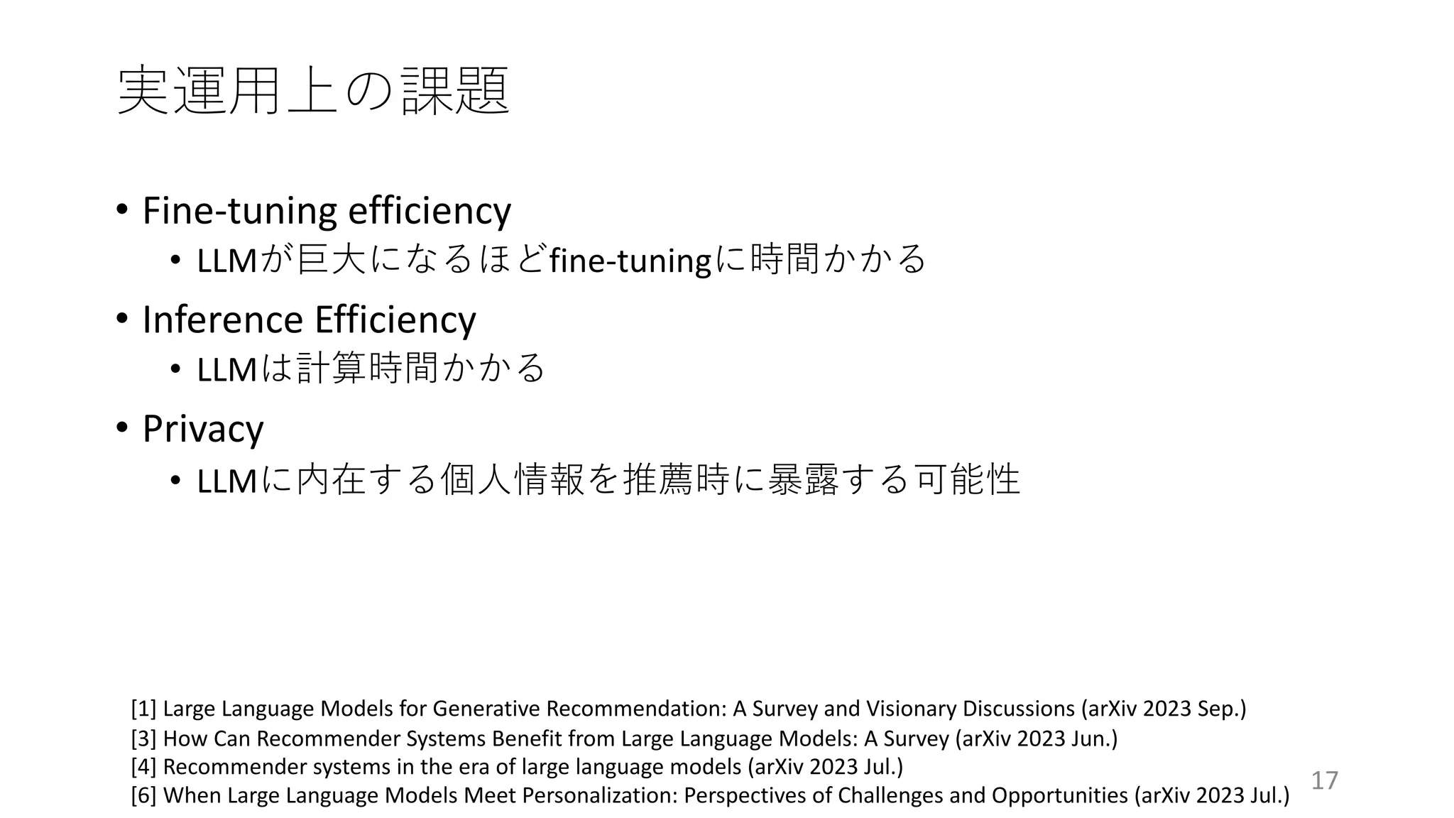 実運⽤上の課題
17
[1] Large Language Models for Generative Recommendation: A Survey and Visionary Discussions (arXiv 2023 Sep.)
[3] How Can Recommender Systems Benefit from Large Language Models: A Survey (arXiv 2023 Jun.)
[4] Recommender systems in the era of large language models (arXiv 2023 Jul.)
[6] When Large Language Models Meet Personalization: Perspectives of Challenges and Opportunities (arXiv 2023 Jul.)
• Fine-tuning efficiency
• LLMが巨⼤になるほどfine-tuningに時間かかる
• Inference Efficiency
• LLMは計算時間かかる
• Privacy
• LLMに内在する個⼈情報を推薦時に暴露する可能性
 