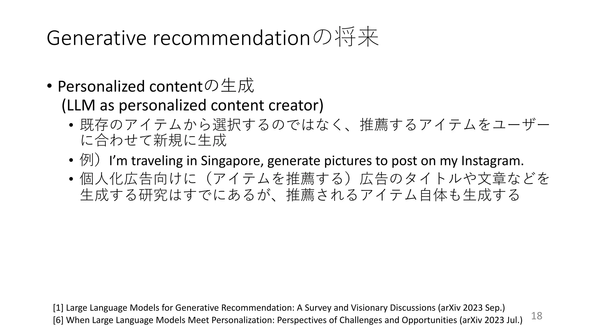 Generative recommendationの将来
18
[1] Large Language Models for Generative Recommendation: A Survey and Visionary Discussions (arXiv 2023 Sep.)
[6] When Large Language Models Meet Personalization: Perspectives of Challenges and Opportunities (arXiv 2023 Jul.)
• Personalized contentの⽣成
(LLM as personalized content creator)
• 既存のアイテムから選択するのではなく、推薦するアイテムをユーザー
に合わせて新規に⽣成
• 例）I’m traveling in Singapore, generate pictures to post on my Instagram.
• 個⼈化広告向けに（アイテムを推薦する）広告のタイトルや⽂章などを
⽣成する研究はすでにあるが、推薦されるアイテム⾃体も⽣成する
 