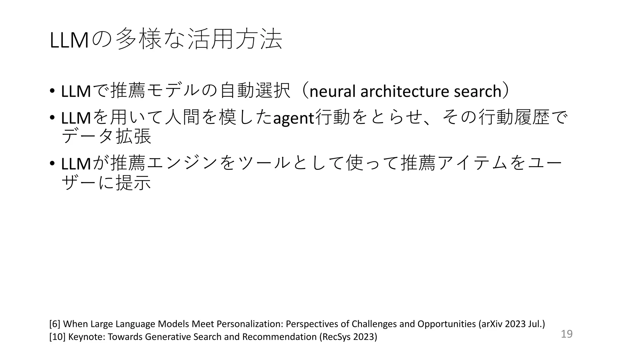 LLMの多様な活⽤⽅法
19
[6] When Large Language Models Meet Personalization: Perspectives of Challenges and Opportunities (arXiv 2023 Jul.)
[10] Keynote: Towards Generative Search and Recommendation (RecSys 2023)
• LLMで推薦モデルの⾃動選択（neural architecture search）
• LLMを⽤いて⼈間を模したagent⾏動をとらせ、その⾏動履歴で
データ拡張
• LLMが推薦エンジンをツールとして使って推薦アイテムをユー
ザーに提⽰
 