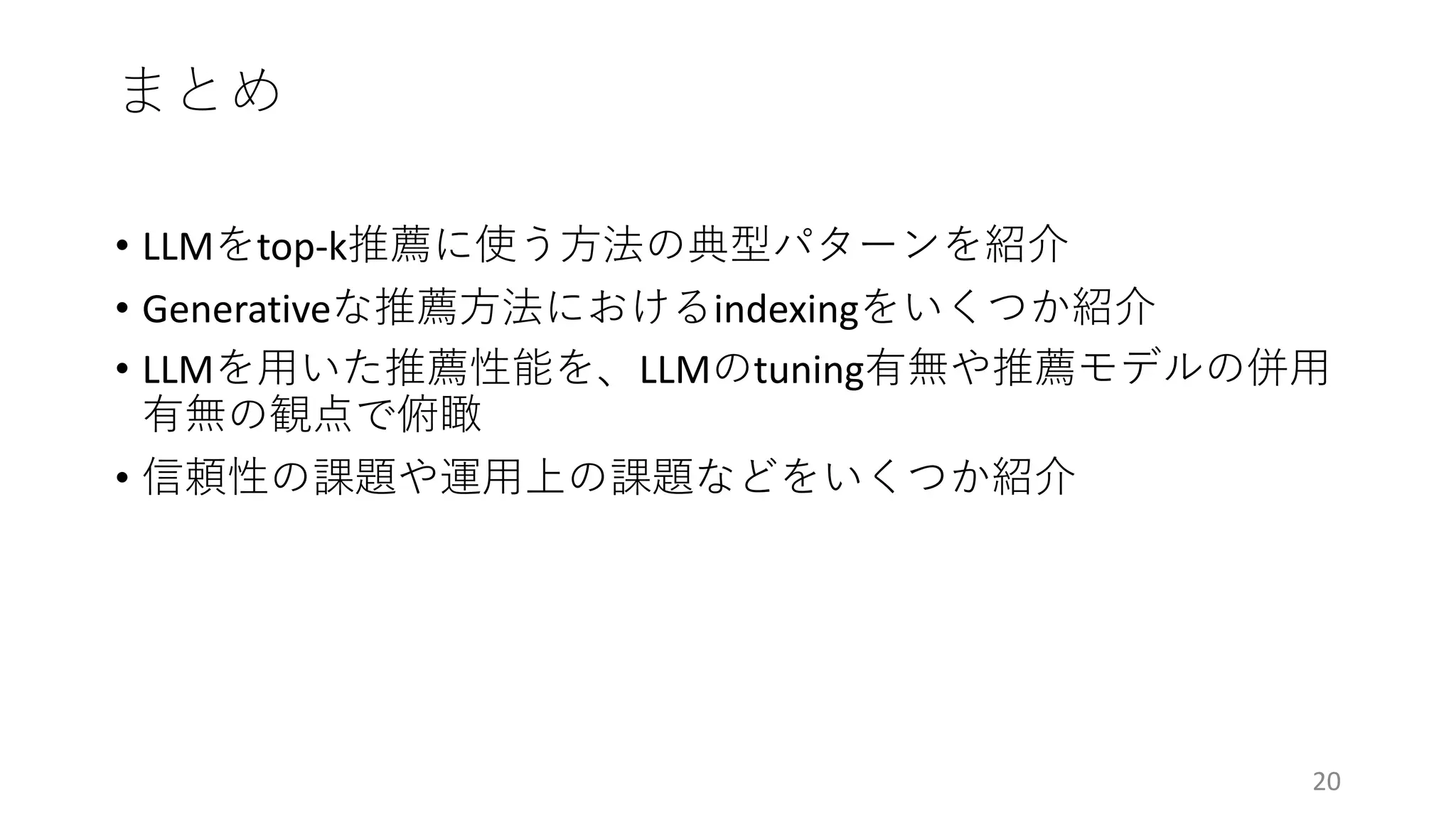 まとめ
20
• LLMをtop-k推薦に使う⽅法の典型パターンを紹介
• Generativeな推薦⽅法におけるindexingをいくつか紹介
• LLMを⽤いた推薦性能を、LLMのtuning有無や推薦モデルの併⽤
有無の観点で俯瞰
• 信頼性の課題や運⽤上の課題などをいくつか紹介
 