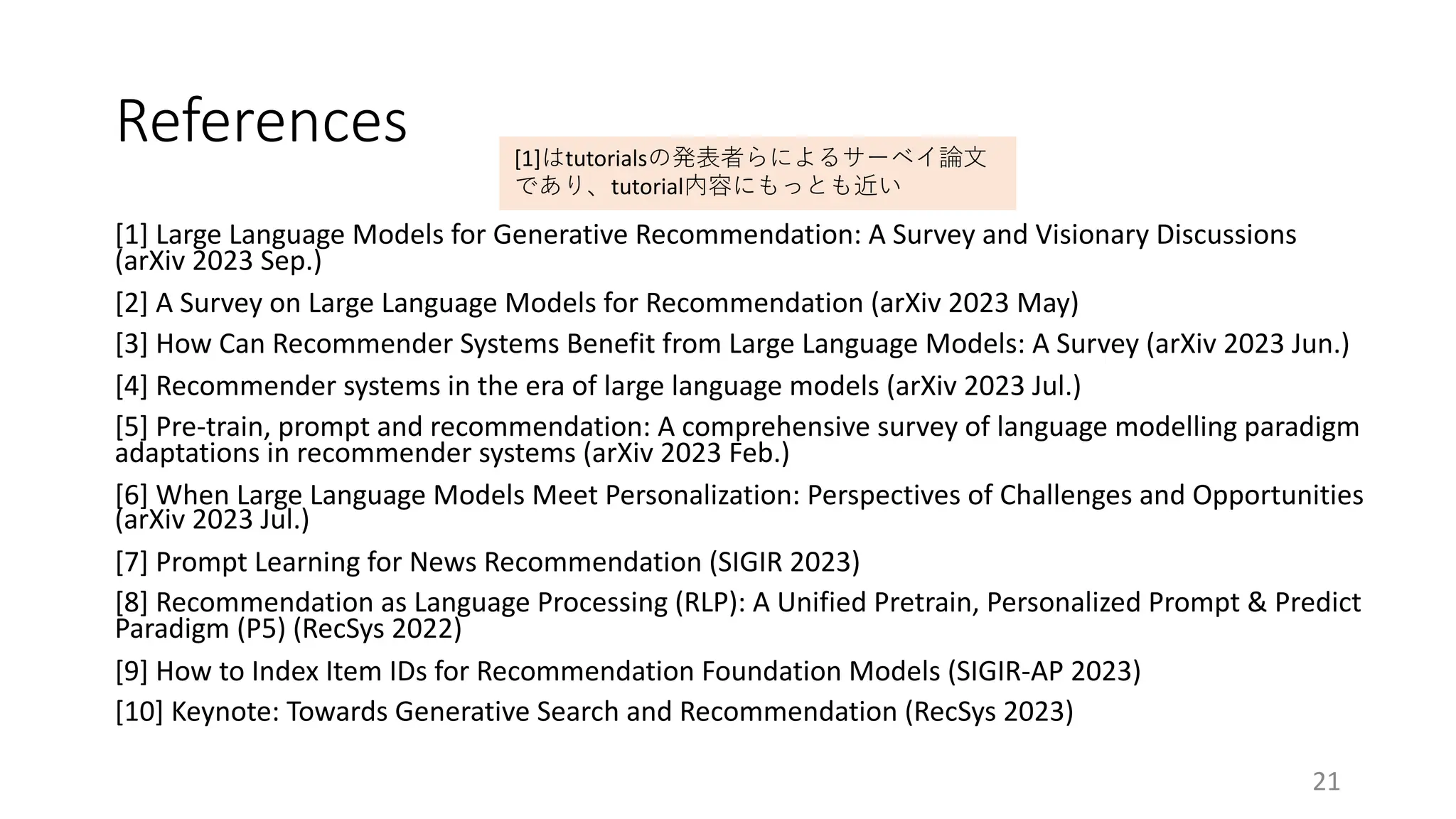 References
[1] Large Language Models for Generative Recommendation: A Survey and Visionary Discussions
(arXiv 2023 Sep.)
[2] A Survey on Large Language Models for Recommendation (arXiv 2023 May)
[3] How Can Recommender Systems Benefit from Large Language Models: A Survey (arXiv 2023 Jun.)
[4] Recommender systems in the era of large language models (arXiv 2023 Jul.)
[5] Pre-train, prompt and recommendation: A comprehensive survey of language modelling paradigm
adaptations in recommender systems (arXiv 2023 Feb.)
[6] When Large Language Models Meet Personalization: Perspectives of Challenges and Opportunities
(arXiv 2023 Jul.)
[7] Prompt Learning for News Recommendation (SIGIR 2023)
[8] Recommendation as Language Processing (RLP): A Unified Pretrain, Personalized Prompt & Predict
Paradigm (P5) (RecSys 2022)
[9] How to Index Item IDs for Recommendation Foundation Models (SIGIR-AP 2023)
[10] Keynote: Towards Generative Search and Recommendation (RecSys 2023)
21
[1]はtutorialsの発表者らによるサーベイ論⽂
であり、tutorial内容にもっとも近い
 