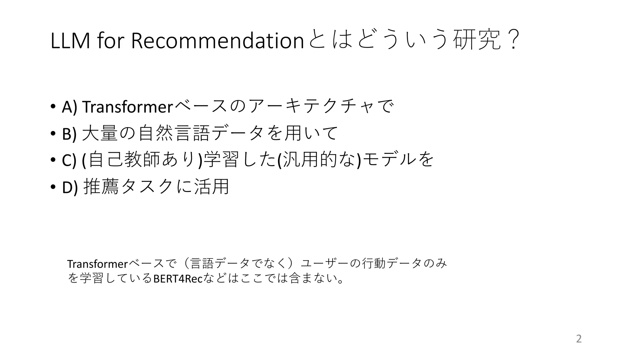 LLM for Recommendationとはどういう研究？
• A) Transformerベースのアーキテクチャで
• B) ⼤量の⾃然⾔語データを⽤いて
• C) (⾃⼰教師あり)学習した(汎⽤的な)モデルを
• D) 推薦タスクに活⽤
2
Transformerベースで（⾔語データでなく）ユーザーの⾏動データのみ
を学習しているBERT4Recなどはここでは含まない。
 
