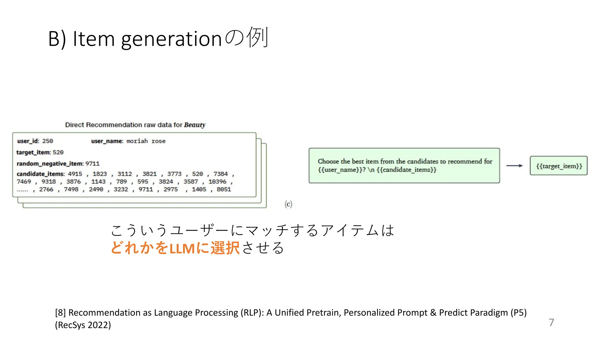 B) Item generationの例
7
[8] Recommendation as Language Processing (RLP): A Unified Pretrain, Personalized Prompt & Predict Paradigm (P5)
(RecSys 2022)
こういうユーザーにマッチするアイテムは
どれかをLLMに選択させる
 
