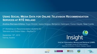 USING SOCIAL MEDIA DATA FOR ONLINE TELEVISION RECOMMENDATION
SERVICES AT RTÉ IRELAND
Unit for Information Mining and Retrieval (UIMR)
The Insight Centre for Data Analytics
National University of Ireland, Galway, Ireland
Andrea Barraza-Urbina, Hugo Hromic, Ioana Hulpus, Benjamin Heitmann, Conor Hayes, Neal Cantle
2nd Workshop on Recommendation Systems for
Television and Online Video – RecSysTV
September 19th, 2015
Vienna, Austria
 