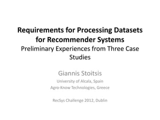 Requirements for Processing Datasets
     for Recommender Systems
 Preliminary Experiences from Three Case
                 Studies

             Giannis Stoitsis
             University of Alcala, Spain
          Agro-Know Technologies, Greece

           RecSys Challenge 2012, Dublin
 