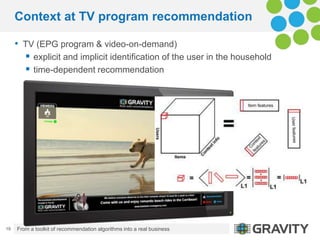 Context at TV program recommendation

     • TV (EPG program & video-on-demand)
        explicit and implicit identification of the user in the household
        time-dependent recommendation




19   From a toolkit of recommendation algorithms into a real business   13.09.2012.
 