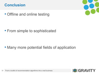 Conclusion

     • Offline and online testing


     • From simple to sophisticated


     • Many more potential fields of application



22   From a toolkit of recommendation algorithms into a real business   13.09.2012.
 