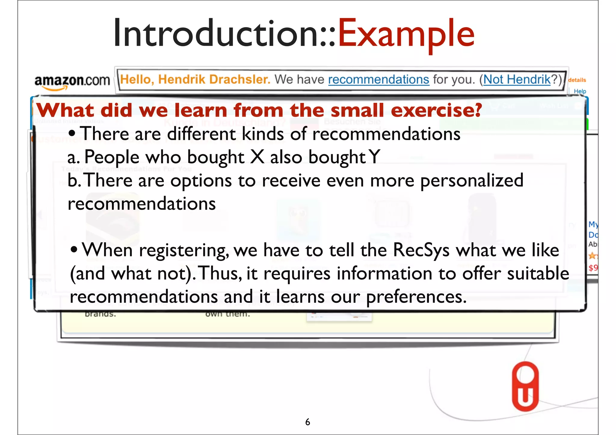 Introduction::Example
What did we learn from the small exercise?
  • There are different kinds of recommendations
  a. People who bought X also bought Y
  b. There are options to receive even more personalized
  recommendations

   • When registering, we have to tell the RecSys what we like
   (and what not). Thus, it requires information to offer suitable
   recommendations and it learns our preferences.




                                6
 