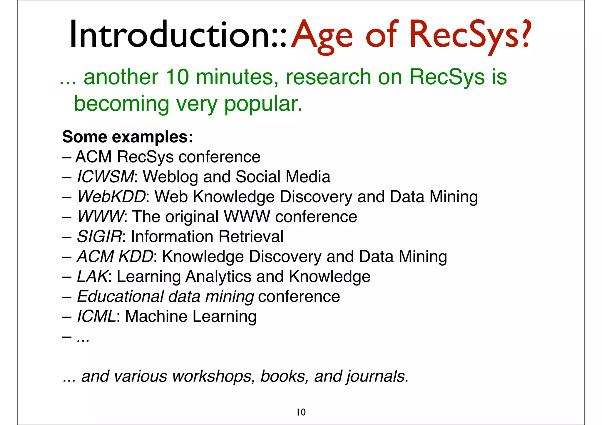 Introduction:: Age of RecSys?
... another 10 minutes, research on RecSys is
  becoming very popular.
Some examples:
– ACM RecSys conference
– ICWSM: Weblog and Social Media
– WebKDD: Web Knowledge Discovery and Data Mining
– WWW: The original WWW conference
– SIGIR: Information Retrieval
– ACM KDD: Knowledge Discovery and Data Mining
– LAK: Learning Analytics and Knowledge
– Educational data mining conference
– ICML: Machine Learning
– ...

... and various workshops, books, and journals.

                               10
 