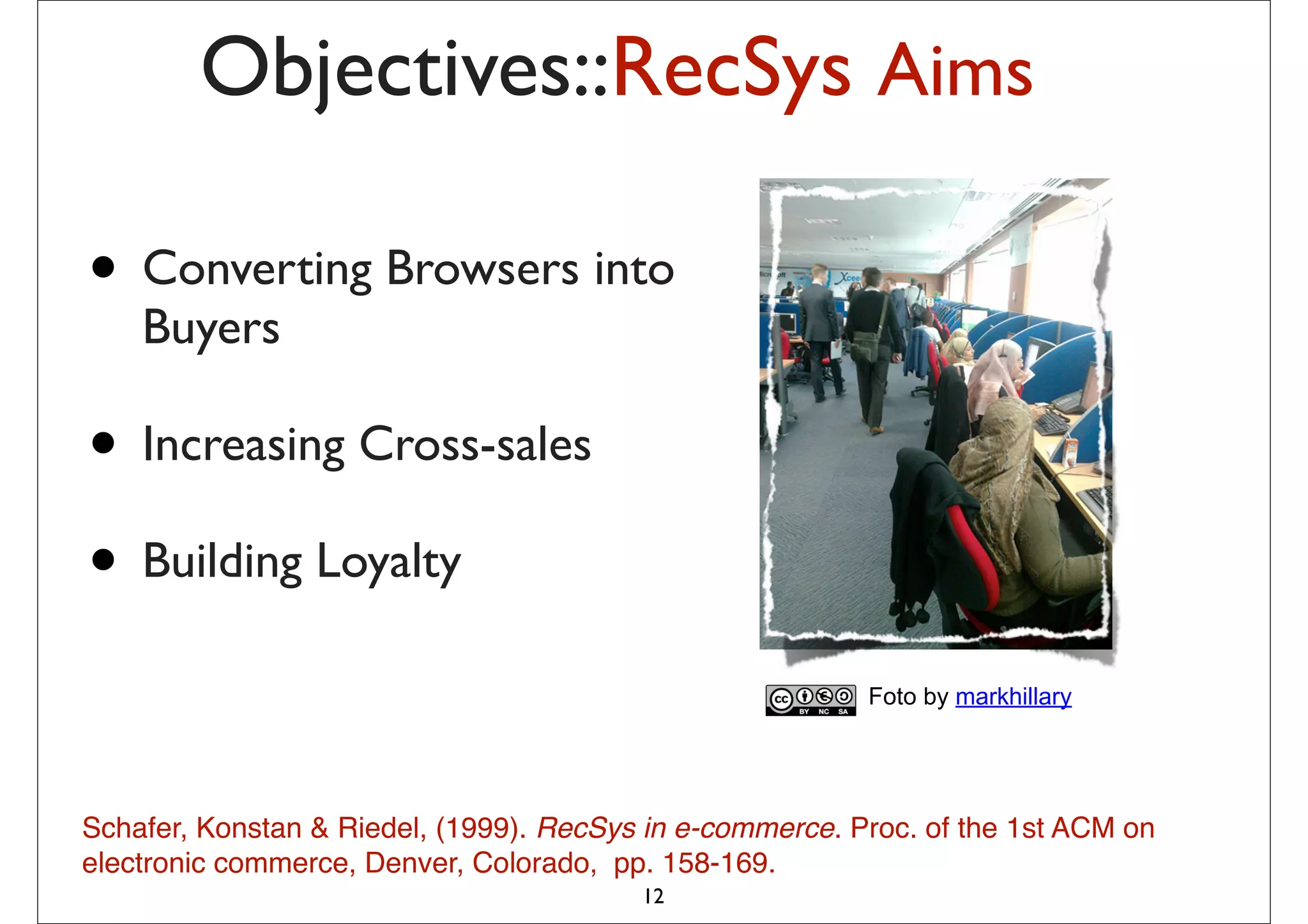 Objectives::RecSys Aims

• Converting Browsers into
    Buyers

• Increasing Cross-sales
• Building Loyalty
                                                          Foto by markhillary




Schafer, Konstan & Riedel, (1999). RecSys in e-commerce. Proc. of the 1st ACM on
electronic commerce, Denver, Colorado, pp. 158-169.
                                         12
 