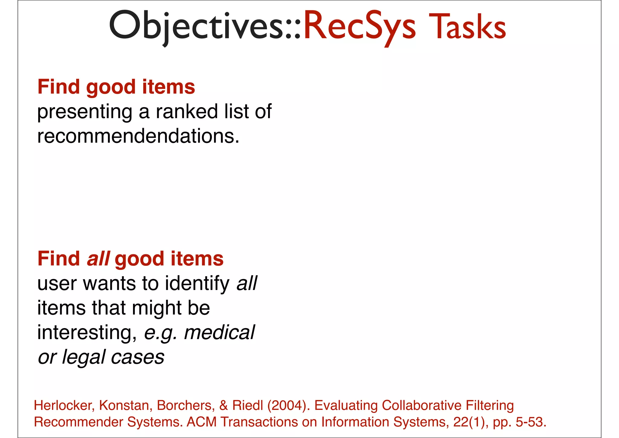 Objectives::RecSys Tasks
Find good items
presenting a ranked list of
recommendendations.


                                               probabilistic combination of
                                               – Item-based method
                                               – User-based method
                                               – Matrix Factorization
                                               – (May be) content-based method
Find all good items
user wants to identify all
                                              The idea is to pick from my
items that might be                           previous list 20-50 movies that
                                              share similar audience with
interesting, e.g. medical                     “Taken”, then how much I will like
                                              depend on how much I liked those
or legal cases                                early movies
                                              – In short: I tend to watch this movie
                                              because I have watched those
Herlocker, Konstan, Borchers, & Riedl (2004). Evaluating Collaborative Filtering
                                              movies … or
Recommender Systems. ACM Transactions on–Informationhave watched those pp. 5-53.
                                           13
                                                People who Systems, 22(1),
                                              movies also liked this movie
 