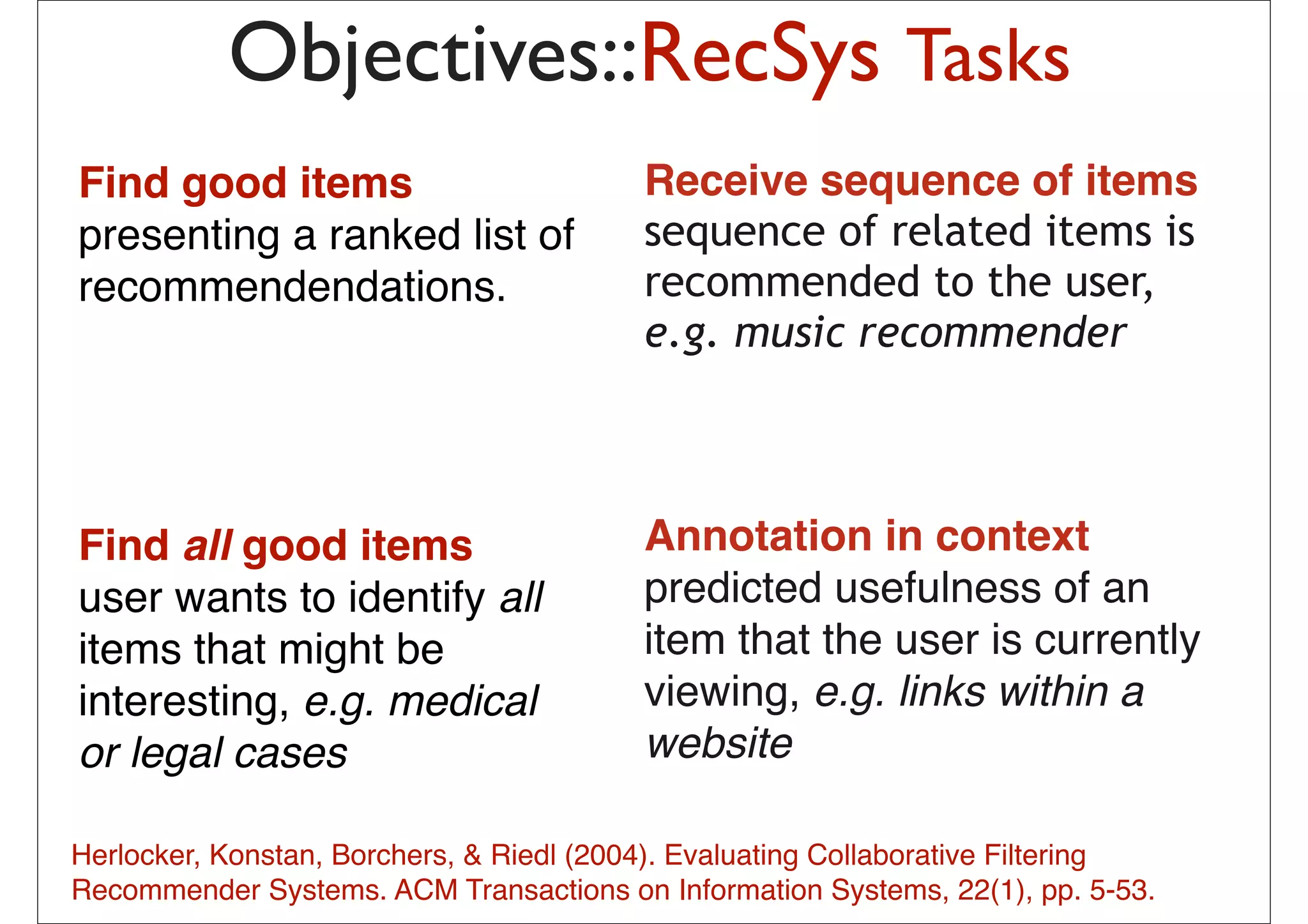 Objectives::RecSys Tasks
Find good items                             Receive sequence of items
presenting a ranked list of                 sequence of related items is
recommendendations.                         recommended to the user,
                                            e.g. music recommender
                                               probabilistic combination of
                                               – Item-based method
                                               – User-based method
                                               – Matrix Factorization
Find all good items                         Annotation in context
                                               – (May be) content-based method

user wants to identify all                  predicted usefulness of an
items that might be                         item that pick from mythatis currently
                                              The idea is to the user
                                              previous list 20-50 movies
interesting, e.g. medical                   viewing, e.g. linkslike
                                              share similar audience with within a
                                              “Taken”, then how much I will
or legal cases                              websitehow much I liked those
                                              depend on
                                              early movies
                                              – In short: I tend to watch this movie
                                              because I have watched those
Herlocker, Konstan, Borchers, & Riedl (2004). Evaluating Collaborative Filtering
                                              movies … or
Recommender Systems. ACM Transactions on–Informationhave watched those pp. 5-53.
                                           13
                                                People who Systems, 22(1),
                                              movies also liked this movie
 