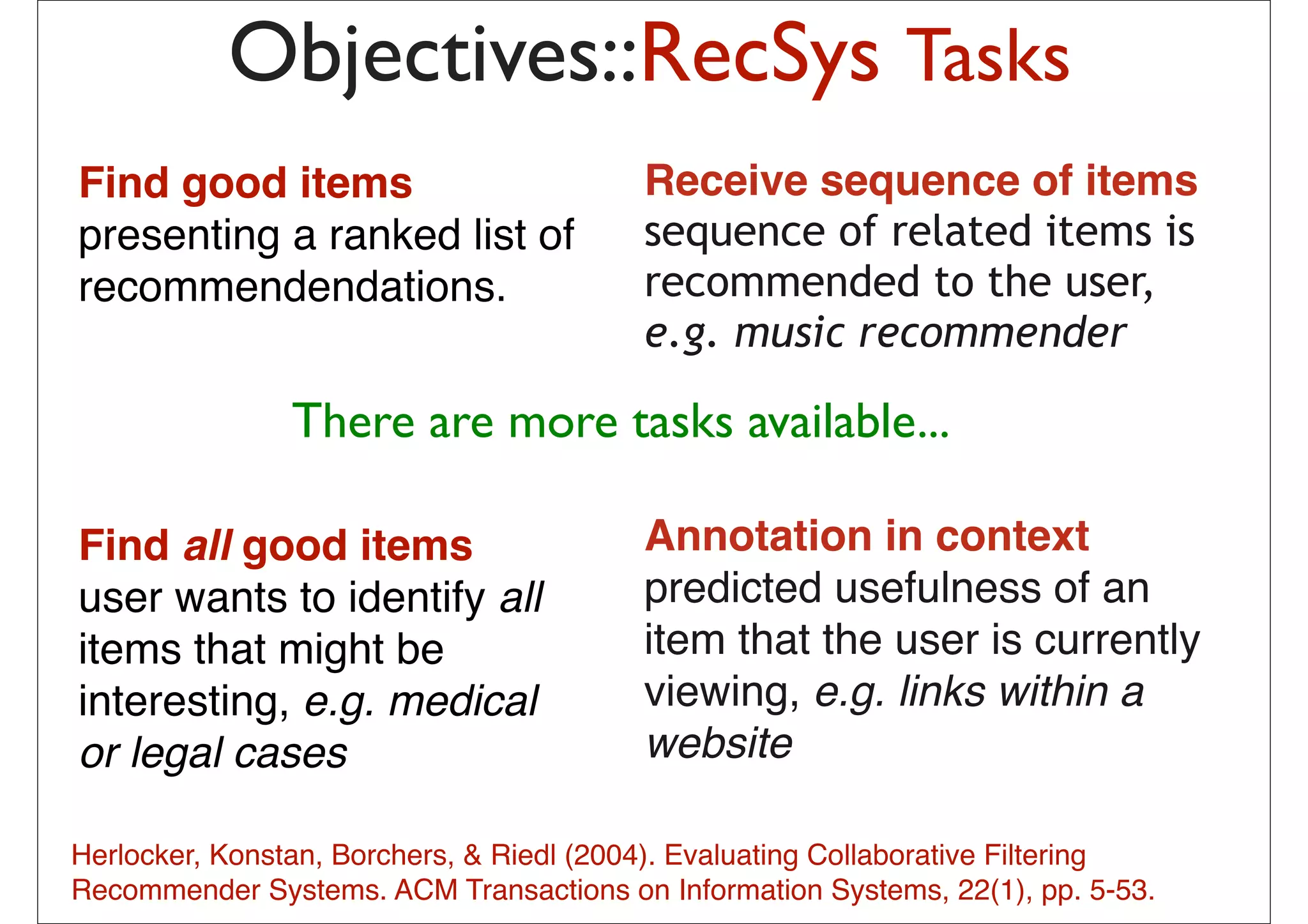 Objectives::RecSys Tasks
Find good items                             Receive sequence of items
presenting a ranked list of                 sequence of related items is
recommendendations.                         recommended to the user,
                                            e.g. music recommender

                 There are more tasks available... of
                                  probabilistic combination
                                  – Item-based method
                                               – User-based method
                                               – Matrix Factorization
Find all good items                         Annotation in context
                                               – (May be) content-based method

user wants to identify all                  predicted usefulness of an
items that might be                         item that pick from mythatis currently
                                              The idea is to the user
                                              previous list 20-50 movies
interesting, e.g. medical                   viewing, e.g. linkslike
                                              share similar audience with within a
                                              “Taken”, then how much I will
or legal cases                              websitehow much I liked those
                                              depend on
                                              early movies
                                              – In short: I tend to watch this movie
                                              because I have watched those
Herlocker, Konstan, Borchers, & Riedl (2004). Evaluating Collaborative Filtering
                                              movies … or
Recommender Systems. ACM Transactions on–Informationhave watched those pp. 5-53.
                                           13
                                                People who Systems, 22(1),
                                              movies also liked this movie
 
