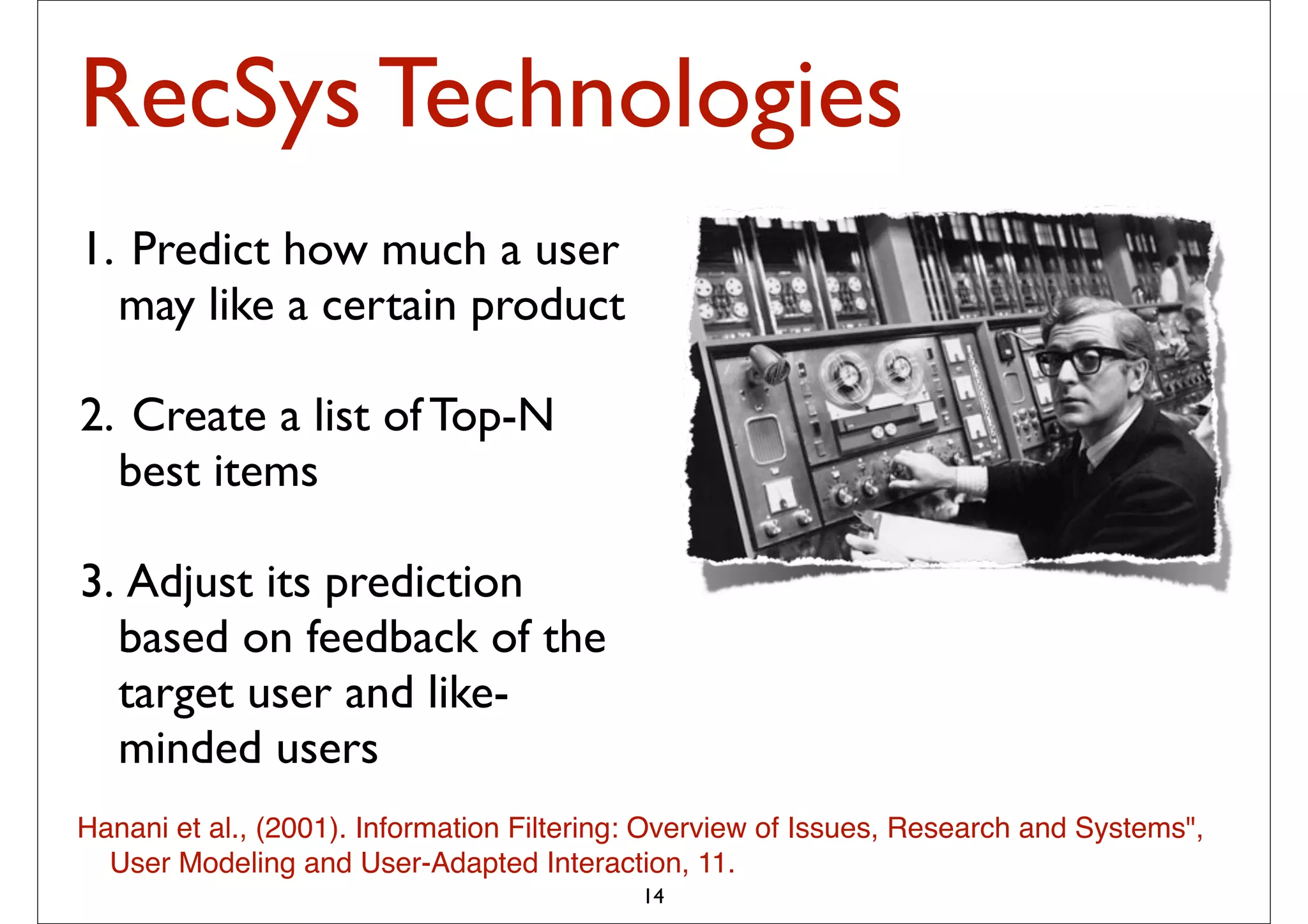 RecSys Technologies
1. Predict how much a user
  may like a certain product

2. Create a list of Top-N
  best items

3. Adjust its prediction
  based on feedback of the
  target user and like-
  minded users
Hanani et al., (2001). Information Filtering: Overview of Issues, Research and Systems",
  User Modeling and User-Adapted Interaction, 11.
                                            14
 