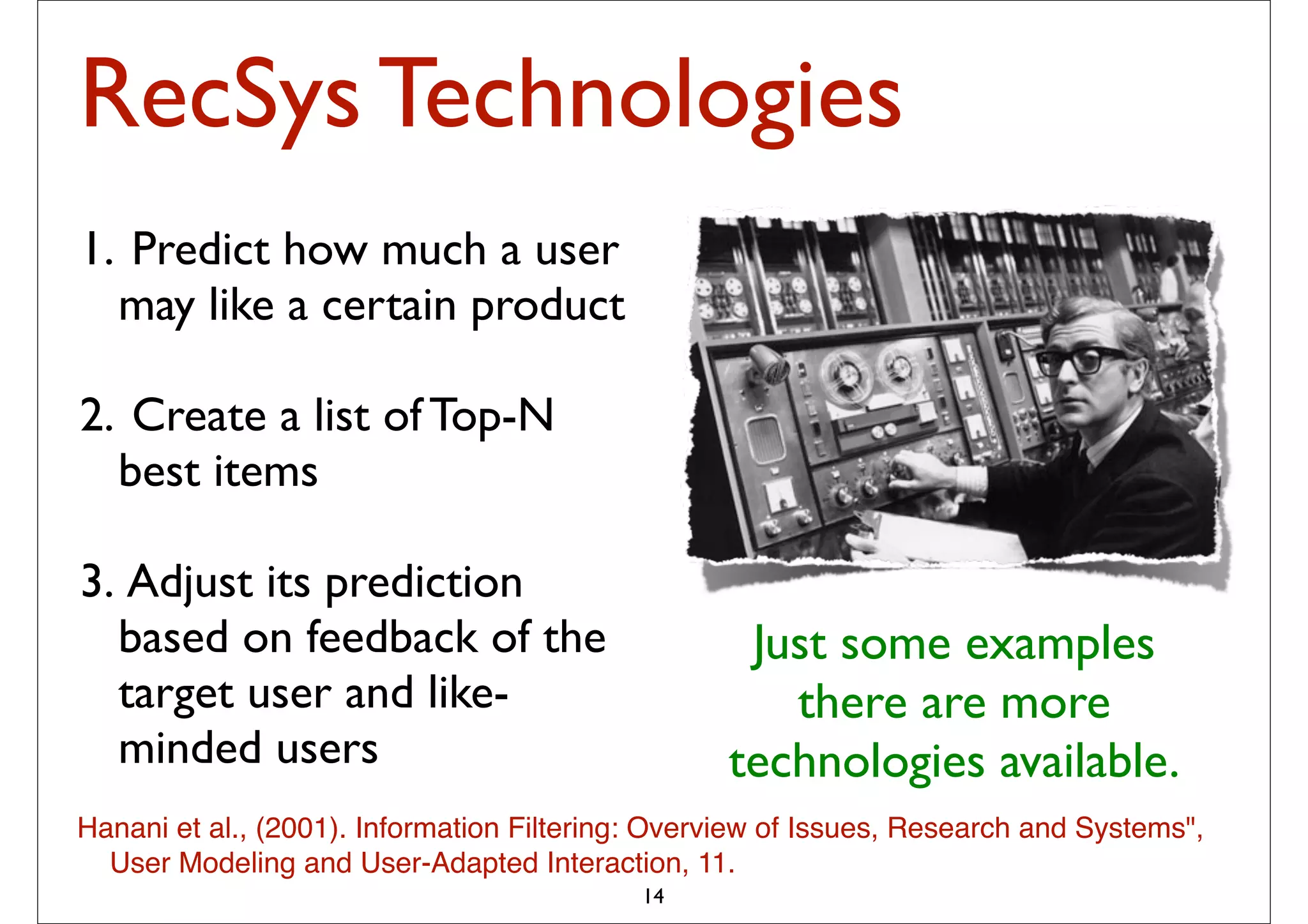 RecSys Technologies
1. Predict how much a user
  may like a certain product

2. Create a list of Top-N
  best items

3. Adjust its prediction
  based on feedback of the                         Just some examples
  target user and like-                              there are more
  minded users                                    technologies available.
Hanani et al., (2001). Information Filtering: Overview of Issues, Research and Systems",
  User Modeling and User-Adapted Interaction, 11.
                                            14
 