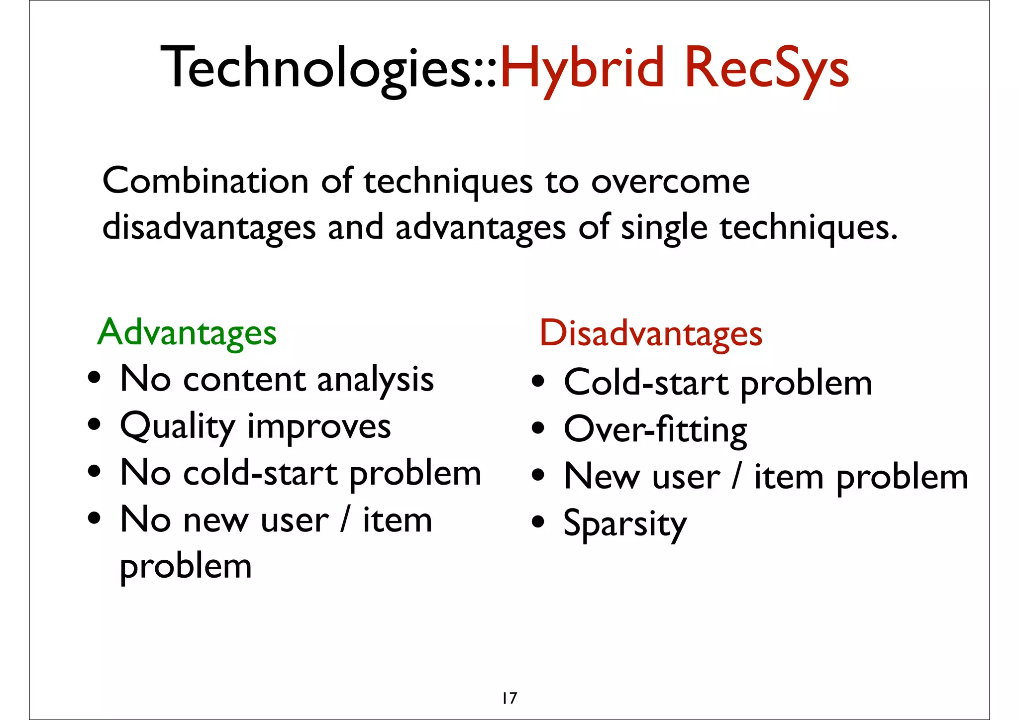 Technologies::Hybrid RecSys
Combination of techniques to overcome
disadvantages and advantages of single techniques.

 Advantages                   Disadvantages
                             probabilistic combination of
                             – Item-based method
• No content analysis        • Cold-start problem
                             – User-based method
                             – Matrix Factorization

• Quality improves           • Over-ﬁtting
                             – (May be) content-based method


• No cold-start problem      • New user / item problem
                            The idea is to pick from my
• No new user / item         • Sparsity
                            previous list 20-50 movies that
                            share similar audience with
  problem                    “Taken”, then how much I will like
                             depend on how much I liked those
                             early movies
                             – In short: I tend to watch this movie
                             because I have watched those
                             movies … or
                          17
                             – People who have watched those
                             movies also liked this movie
 