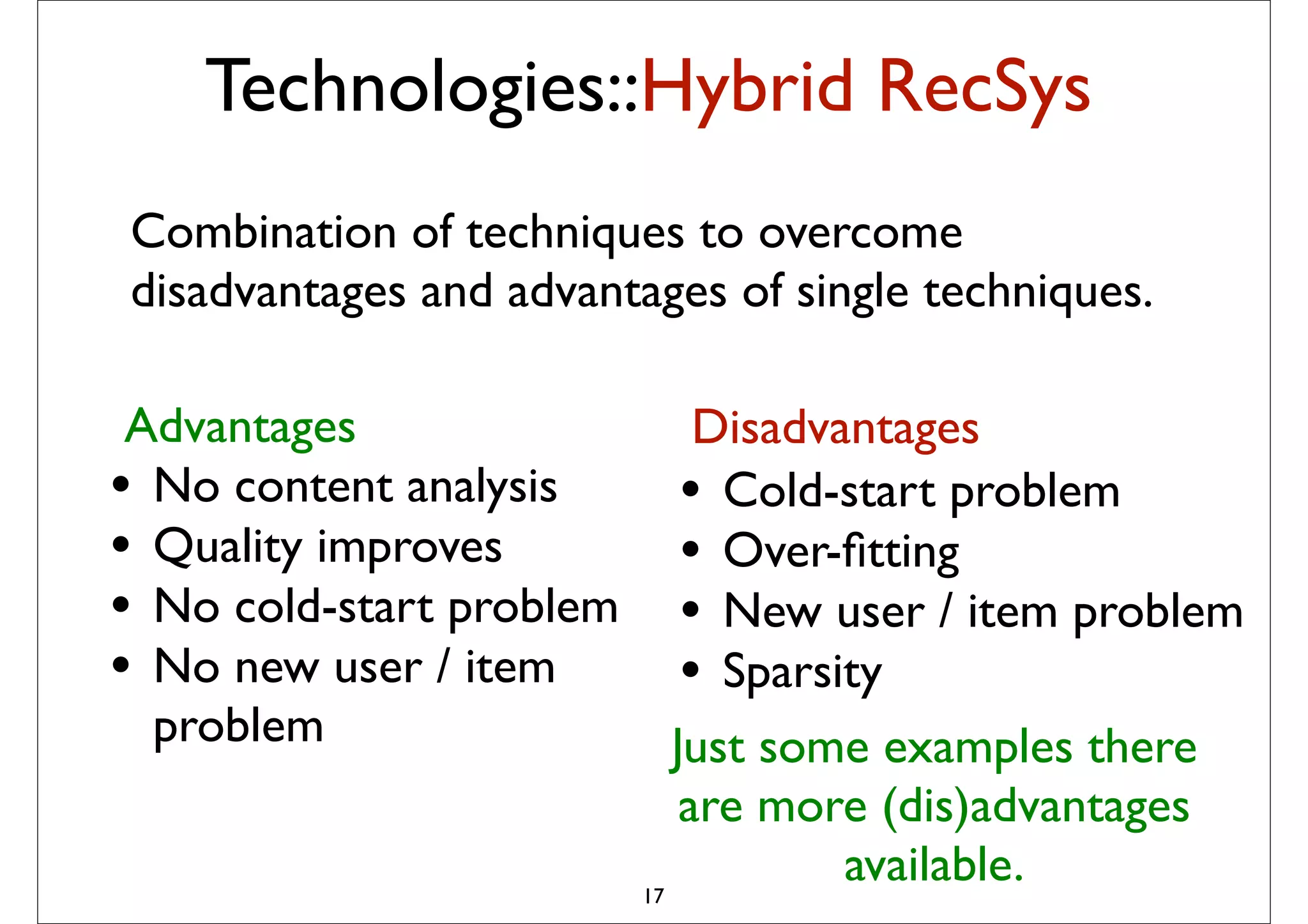 Technologies::Hybrid RecSys
Combination of techniques to overcome
disadvantages and advantages of single techniques.

 Advantages                     Disadvantages
                            probabilistic combination of
                            – Item-based method
• No content analysis          • Cold-start problem
                            – User-based method
                            – Matrix Factorization

• Quality improves             • Over-ﬁtting
                            – (May be) content-based method


• No cold-start problem        • New user / item problem
                             The idea is to pick from my
• No new user / item           • Sparsity
                             previous list 20-50 movies that
                             share similar audience with
  problem                    “Taken”, then how much I will like
                              Just some examples there
                             depend on how much I liked those
                             early movies
                               are more (dis)advantages
                             – In short: I tend to watch this movie
                             because I have watched those

                          17
                             movies … or
                                               available.
                             – People who have watched those
                           movies also liked this movie
 