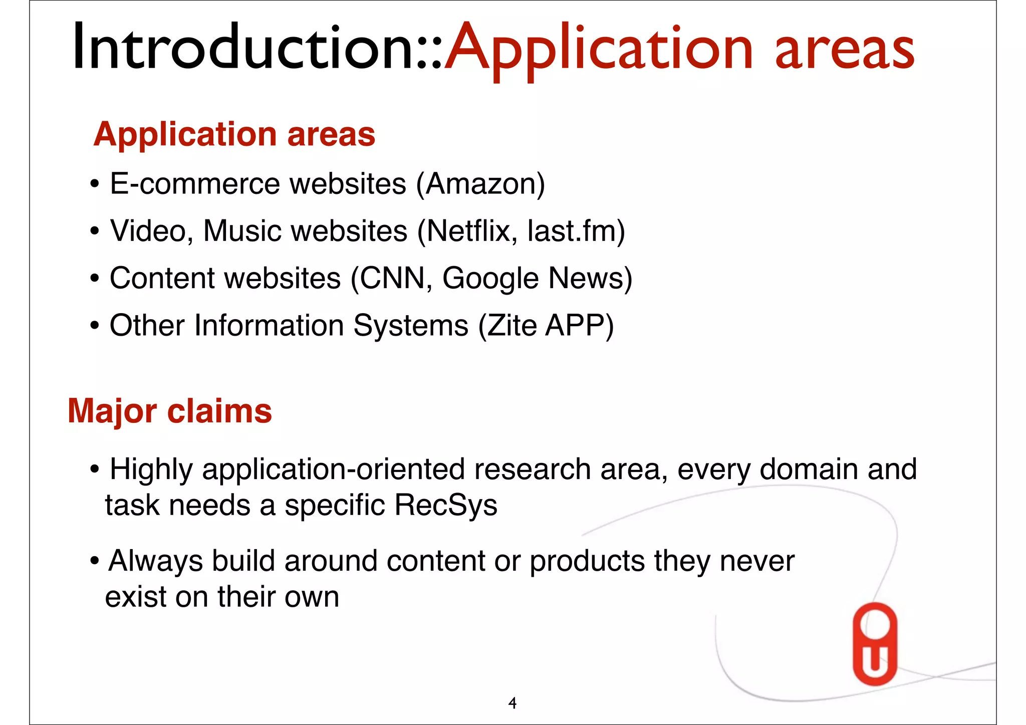 Introduction::Application areas
 Application areas
 • E-commerce websites (Amazon)
 • Video, Music websites (Netﬂix, last.fm)
 • Content websites (CNN, Google News)
 • Other Information Systems (Zite APP)

Major claims
 • Highly application-oriented research area, every domain and
  task needs a speciﬁc RecSys
 • Always build around content or products they never
  exist on their own


                                4
 