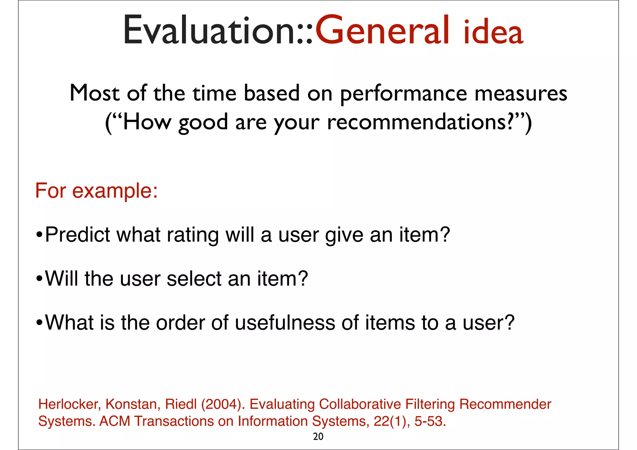 Evaluation::General idea
    Most of the time based on performance measures
      (“How good are your recommendations?”)

For example:

•Predict what rating will a user give an item?
•Will the user select an item?
•What is the order of usefulness of items to a user?

Herlocker, Konstan, Riedl (2004). Evaluating Collaborative Filtering Recommender
Systems. ACM Transactions on Information Systems, 22(1), 5-53.
                                          20
 