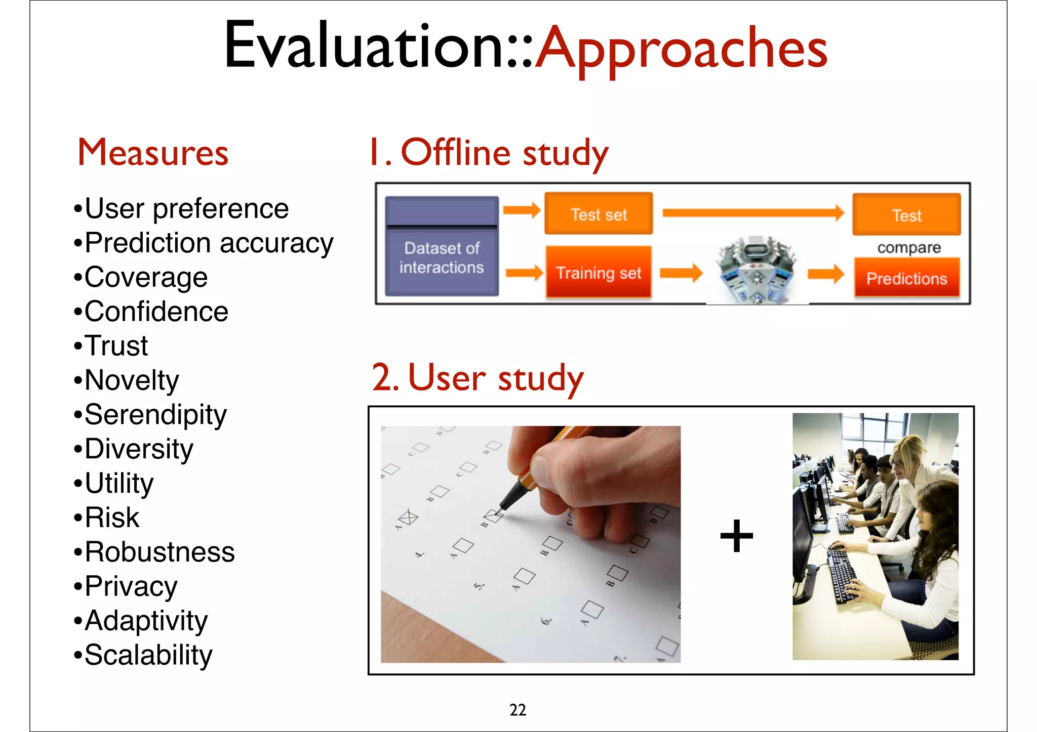 Evaluation::Approaches
Measures               1. Ofﬂine study
•User preference
•Prediction accuracy
•Coverage
•Conﬁdence
•Trust
•Novelty               2. User study
•Serendipity
•Diversity
•Utility
•Risk
•Robustness                              +
•Privacy
•Adaptivity
•Scalability
                               22
 