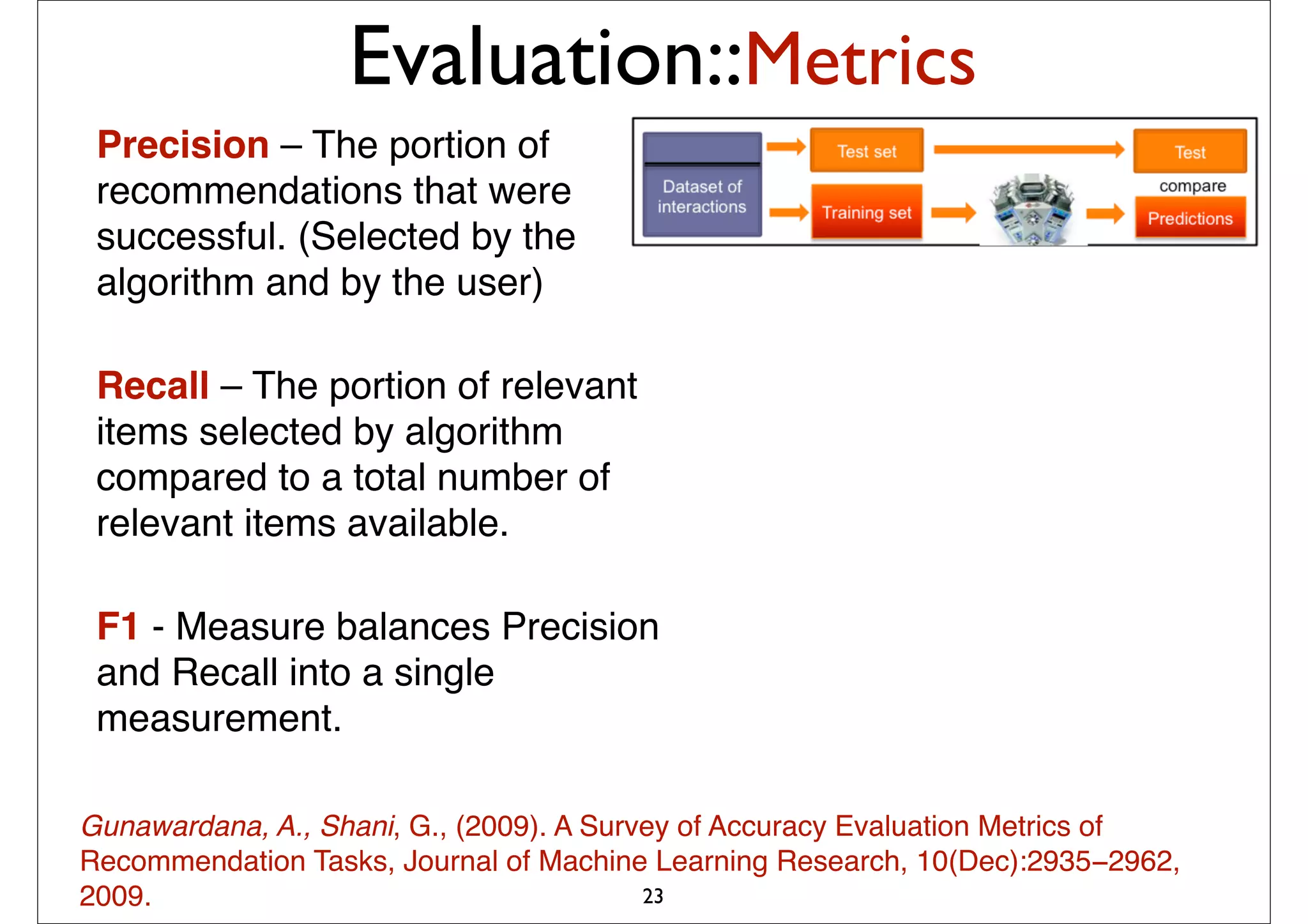 Evaluation::Metrics
 Precision – The portion of
 recommendations that were
 successful. (Selected by the
 algorithm and by the user)

 Recall – The portion of relevant
 items selected by algorithm
 compared to a total number of
 relevant items available.

 F1 - Measure balances Precision
 and Recall into a single
 measurement.

Gunawardana, A., Shani, G., (2009). A Survey of Accuracy Evaluation Metrics of
Recommendation Tasks, Journal of Machine Learning Research, 10(Dec):2935−2962,
2009.                                     23
 