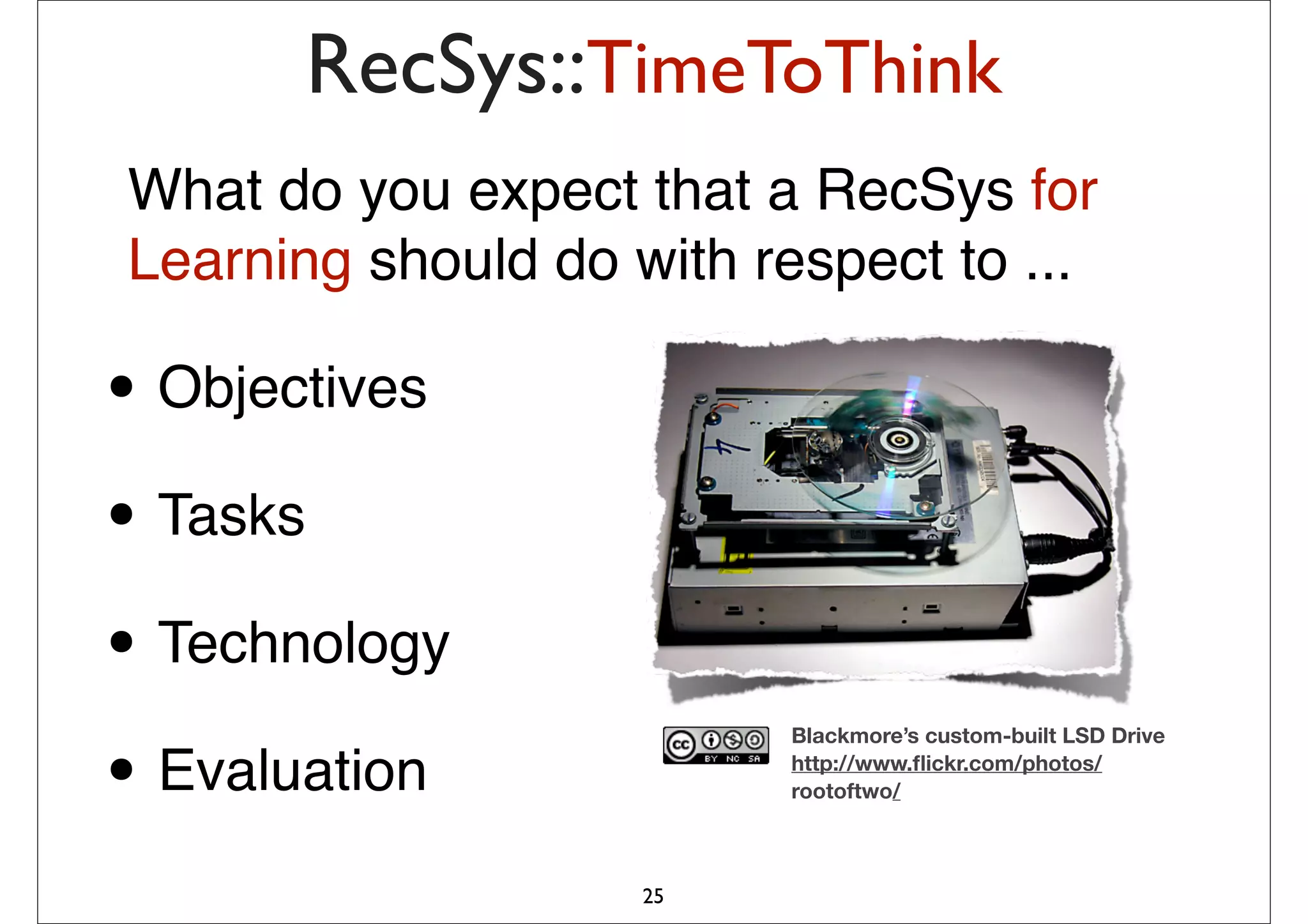 RecSys::TimeToThink
What do you expect that a RecSys for
Learning should do with respect to ...

• Objectives
• Tasks
• Technology
                         Blackmore’s custom-built LSD Drive

• Evaluation             http://www.ﬂickr.com/photos/
                         rootoftwo/



                    25
 