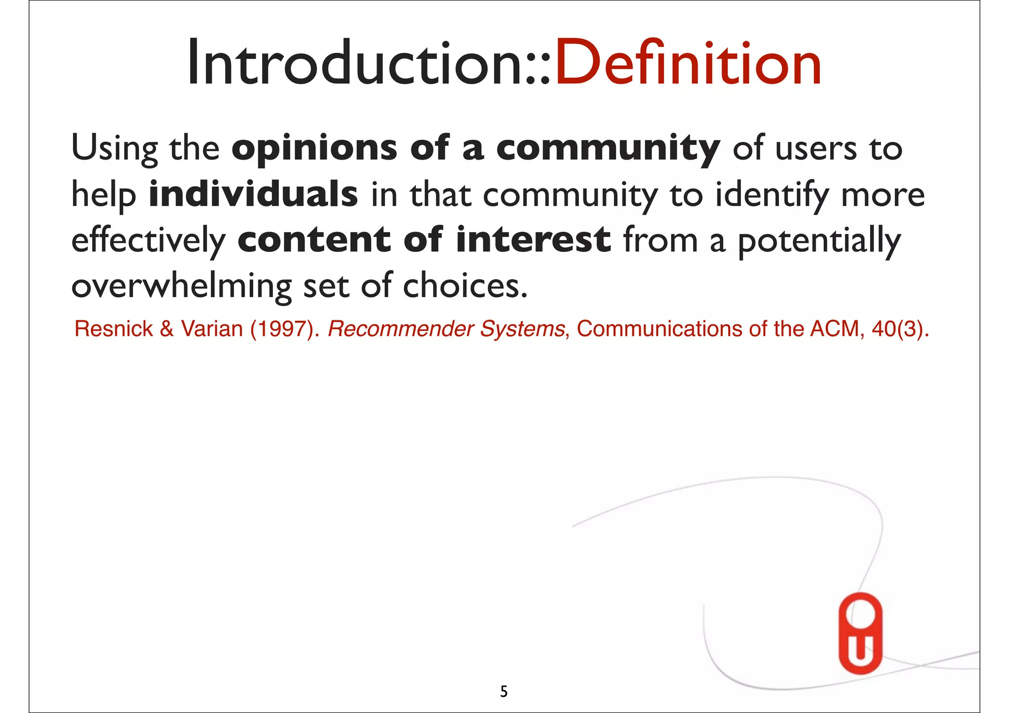 Introduction::Deﬁnition
Using the opinions of a community of users to
help individuals in that community to identify more
effectively content of interest from a potentially
overwhelming set of choices.
Resnick & Varian (1997). Recommender Systems, Communications of the ACM, 40(3).




                                       5
 