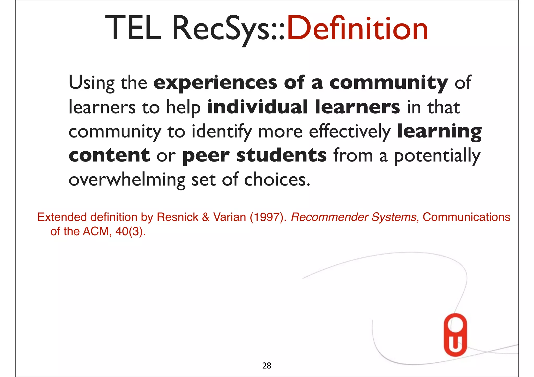 TEL RecSys::Deﬁnition
     Using the experiences of a community of
     learners to help individual learners in that
     community to identify more effectively learning
     content or peer students from a potentially
     overwhelming set of choices.
Extended deﬁnition by Resnick & Varian (1997). Recommender Systems, Communications
  of the ACM, 40(3).




                                      28
 