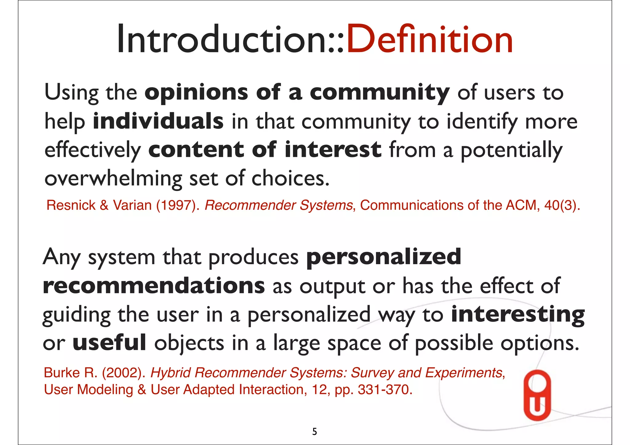 Introduction::Deﬁnition
Using the opinions of a community of users to
help individuals in that community to identify more
effectively content of interest from a potentially
overwhelming set of choices.
Resnick & Varian (1997). Recommender Systems, Communications of the ACM, 40(3).


Any system that produces personalized
recommendations as output or has the effect of
guiding the user in a personalized way to interesting
or useful objects in a large space of possible options.
Burke R. (2002). Hybrid Recommender Systems: Survey and Experiments,
User Modeling & User Adapted Interaction, 12, pp. 331-370.

                                       5
 