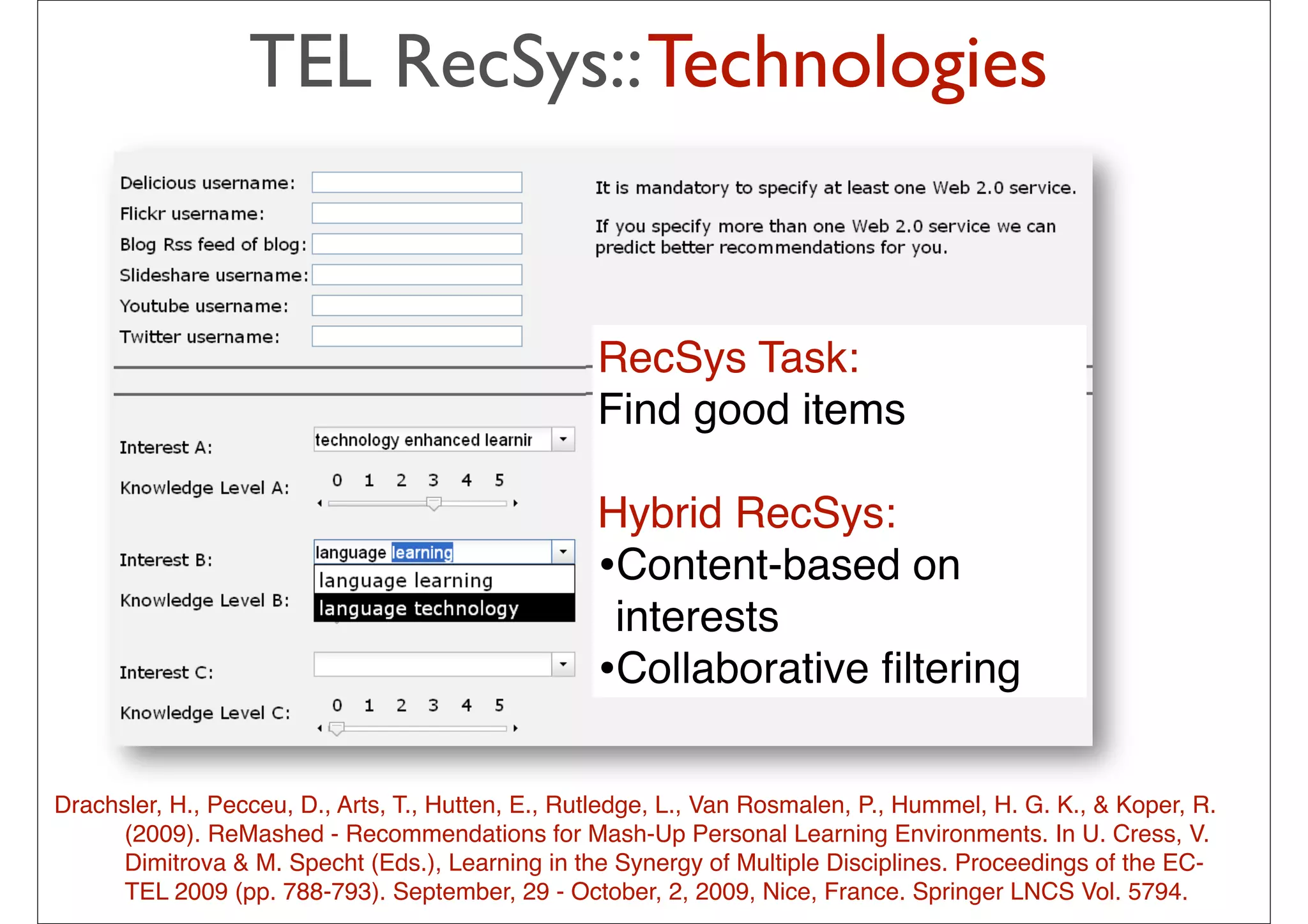 TEL RecSys:: Technologies


                                                   RecSys Task:
                                                   Find good items

                                                   Hybrid RecSys:
                                                   •Content-based on
                                                    interests
                                                   •Collaborative ﬁltering

Drachsler, H., Pecceu, D., Arts, T., Hutten, E., Rutledge, L., Van Rosmalen, P., Hummel, H. G. K., & Koper, R.
      (2009). ReMashed - Recommendations for Mash-Up Personal Learning Environments. In U. Cress, V.
      Dimitrova & M. Specht (Eds.), Learning in the Synergy of Multiple Disciplines. Proceedings of the EC-
      TEL 2009 (pp. 788-793). September, 29 - October, 2, 2009, Nice, France. Springer LNCS Vol. 5794.
                                                         33
 